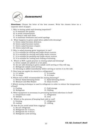 22 CO_Q2_Cookery9_Mod1
Assessment
Directions: Choose the letter of the best answer. Write the chosen letter on a
separate sheet of paper.
1. Why is storing salad and dressing important?
A. to maintain the quality
B. to avoid contamination
C. to keep it safe and clean
D. to maintain freshness and avoid spoilage
2. What happens to green salad when added with dressing?
A. Green salad becomes delicious.
B. Green salad becomes tastier.
C. Green salad becomes crispier.
D. Green salad will sag.
3. Why is salad dressing genie important to use?
A. It is suitable for storing and holds eleven ounces.
B. It is suitable for storing and holds twelve ounces.
C. It is suitable for packing and holds eleven ounces.
D. It is suitable for cooling and chilling of dressing.
4. Which is NOT a good practice in storing salad and dressing?
A. Green salads are plated in a hot plate.
B. Do not add dressing to green salads until serving or they will sag.
C. Refrigerate salads until serving.
D. Dressing is added immediately before serving or serves it on the side.
5. How long can apples be stored in a refrigerator?
A. 3-4 weeks C. 4-6 weeks
B. 3-4 days D. 4-6 days
6. Which tool is NOT recommended for storing dressings?
A. Deluxe Salad Dressing Genie C. Salad Dressing Genie
B. Measure and Mix Shaker D. Glass Cruets
7. Which storing technique is used to refrigerate in order to reduce the temperature
of food?
A. Cooling C. Cold storage
B. Refrigerate D. Chilling
8. What equipment is necessary in preventing bacterial infections in food?
A. temperature scale C. refrigerator
B. blender D. oven
9. Which is the process of keeping food cold or cool?
A. freezing C. refrigerate
B. cooling D. chilling
10. How do you avoid salad from sagging?
A. Do not refrigerate.
B. Refrigerate for 3 hours.
C. Refrigerate for 4 hours.
D. Refrigerate until serving.
 