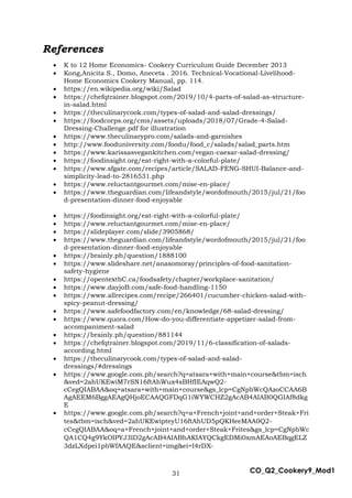 31 CO_Q2_Cookery9_Mod1
References
 K to 12 Home Economics- Cookery Curriculum Guide December 2013
 Kong,Anicita S., Domo, Aneceta . 2016. Technical-Vocational-Livelihood-
Home Economics Cookery Manual, pp. 114.
 https://en.wikipedia.org/wiki/Salad
 https://chefqtrainer.blogspot.com/2019/10/4-parts-of-salad-as-structure-
in-salad.html
 https://theculinarycook.com/types-of-salad-and-salad-dressings/
 https://foodcorps.org/cms/assets/uploads/2018/07/Grade-4-Salad-
Dressing-Challenge.pdf for illustration
 https://www.theculinarypro.com/salads-and-garnishes
 http://www.fooduniversity.com/foodu/food_c/salads/salad_parts.htm
 https://www.karissasvegankitchen.com/vegan-caesar-salad-dressing/
 https://foodinsight.org/eat-right-with-a-colorful-plate/
 https://www.sfgate.com/recipes/article/SALAD-FENG-SHUI-Balance-and-
simplicity-lead-to-2816531.php
 https://www.reluctantgourmet.com/mise-en-place/
 https://www.theguardian.com/lifeandstyle/wordofmouth/2015/jul/21/foo
d-presentation-dinner-food-enjoyable
 https://foodinsight.org/eat-right-with-a-colorful-plate/
 https://www.reluctantgourmet.com/mise-en-place/
 https://slideplayer.com/slide/3905868/
 https://www.theguardian.com/lifeandstyle/wordofmouth/2015/jul/21/foo
d-presentation-dinner-food-enjoyable
 https://brainly.ph/question/1888100
 https://www.slideshare.net/anasomoray/principles-of-food-sanitation-
safety-hygiene
 https://opentextbC.ca/foodsafety/chapter/workplace-sanitation/
 https://www.dayjoB.com/safe-food-handling-1150
 https://www.allrecipes.com/recipe/266401/cucumber-chicken-salad-with-
spicy-peanut-dressing/
 https://www.safefoodfactory.com/en/knowledge/68-salad-dressing/
 https://www.quora.com/How-do-you-differentiate-appetizer-salad-from-
accompaniment-salad
 https://brainly.ph/question/881144
 https://chefqtrainer.blogspot.com/2019/11/6-classification-of-salads-
according.html
 https://theculinarycook.com/types-of-salad-and-salad-
dressings/#dressings
 https://www.google.com.ph/search?q=atsara+with+main+course&tbm=isch
&ved=2ahUKEwiM7rSN16ftAhWux4sBHfIEAqwQ2-
cCegQIABAA&oq=atsara+with+main+course&gs_lcp=CgNpbWcQAzoCCAA6B
AgAEEM6BggAEAgQHjoECAAQGFDqG1iWYWCHZ2gAcAB4AIAB0QGIAf8dkg
E
 https://www.google.com.ph/search?q=a+French+joint+and+order+Steak+Fri
tes&tbm=isch&ved=2ahUKEwipteyU16ftAhUD5pQKHeeMAA0Q2-
cCegQIABAA&oq=a+French+joint+and+order+Steak+Frites&gs_lcp=CgNpbWc
QA1CQ4g9YkOIPYJ3lD2gAcAB4AIABhAKIAYQCkgEDMi0xmAEAoAEBqgELZ
3dzLXdpei1pbWfAAQE&sclient=img&ei=I4rDX-
 