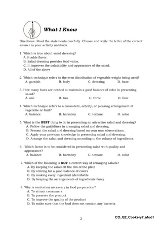 2 CO_Q2_Cookery9_Mod1
What I Know
Directions: Read the statements carefully. Choose and write the letter of the correct
answer in your activity notebook.
1. Which is true about salad dressing?
A. It adds flavor.
B. Salad dressing provides food value.
C. It improves the palatability and appearance of the salad.
D. All of the above
2. Which technique refers to the even distribution of vegetable weight being used?
A. garnish B. body C. dressing D. base
3. How many hues are needed to maintain a good balance of color in presenting
salad?
A. one B. two C. three D. four
4. Which technique refers to a consistent, orderly, or pleasing arrangement of
vegetable or fruit?
A. balance B. harmony C. texture D. color
5. What is the BEST thing to do in presenting an attractive salad and dressing?
A. Follow the guidelines in arranging salad and dressing.
B. Present the salad and dressing based on your own observations.
C. Apply your previous knowledge in presenting salad and dressing.
D. Arrange the salad and dressing according to the volume of ingredients.
6. Which factor is to be considered in presenting salad with quality and
appearance?
A. balance B. harmony C. texture D. color
7. Which of the following is NOT a correct way of arranging salads?
A. By keeping the salad off the rim of the plate
B. By striving for a good balance of colors
C. By making every ingredient identifiable
D. By keeping the arrangements of ingredients fancy
8. Why is sanitation necessary in food preparation?
A. To attract consumers
B. To preserve the product
C. To improve the quality of the product
D. To make sure that the food does not contain any bacteria
 