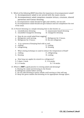3 CO_Q2_Cookery9_Mod1
9. Which of the following BEST describes the importance of accompaniment salad?
A. Accompaniment salad is not served with the main course.
B. Accompaniment salad comprises romaine lettuce, croutons, shaved
parmesan and Caesar dressing.
C. Accompaniment salad should be light and colorful, not too rich
D. Accompaniment salad should not give balance and not compliment the rest
of the meal.
10. A French Dressing is a simple dressing that is also known as _______________.
a. emulsification dressing C. mayonnaise-based dressing
b. emulsified vinaigrette dressing D. vinaigrette dressing
d. How do you avoid salad from sagging?
a. Refrigerate until serving. C. Refrigerate for 4 hours.
b. Refrigerate for 3 hours. D. Do not refrigerate.
e. It is a process of keeping food cold or cool.
a. chilling C. cooling
b. refrigerating D. freezing
f. What storing technique is used to reduce the temperature of food?
a. chilling C. refrigerating
b. freezing D. cooling
g. How long can apples be stored in a refrigerator?
A. 5 days-1 week C. 4-6 weeks
B. 2-3 weeks D. 7-8 weeks
15. Which is NOT a good practice in storing salad and dressing?
A. Storing the salad and dressing in the freezer
B. Refrigerate salads before serving
C. Do not add dressing to green salads until serving or they will sag.
D. Keep the green salads and dressing on its appropriate storage space.
 