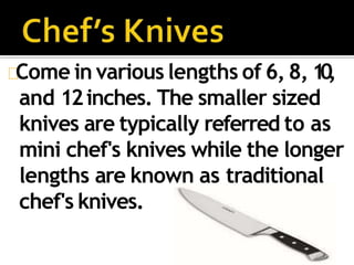 Come in various lengths of 6, 8, 10,
and 12inches. The smaller sized
knives are typically referred to as
mini chef's knives while the longer
lengths are known as traditional
chef's knives.
 