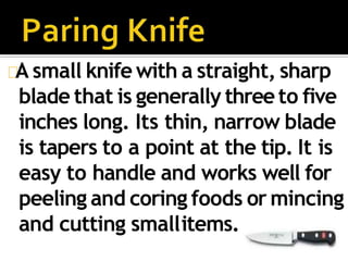 A small knife with a straight, sharp
blade that is generally threeto five
inches long. Its thin, narrow blade
is tapers to a point at the tip. It is
easy to handle and works well for
peeling and coring foods or mincing
and cutting smallitems.
 