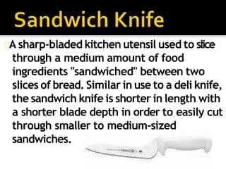 A sharp-bladed kitchen utensil used to slice
through a medium amount of food
ingredients "sandwiched" between two
slices of bread.Similar in use to a deli knife,
the sandwich knife is shorter in length with
a shorter blade depth in order to easily cut
through smaller to medium-sized
sandwiches.
 