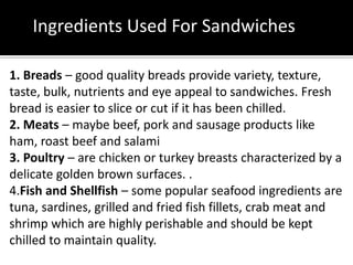 Ingredients Used For Sandwiches
1. Breads – good quality breads provide variety, texture,
taste, bulk, nutrients and eye appeal to sandwiches. Fresh
bread is easier to slice or cut if it has been chilled.
2. Meats – maybe beef, pork and sausage products like
ham, roast beef and salami
3. Poultry – are chicken or turkey breasts characterized by a
delicate golden brown surfaces. .
4.Fish and Shellfish – some popular seafood ingredients are
tuna, sardines, grilled and fried fish fillets, crab meat and
shrimp which are highly perishable and should be kept
chilled to maintain quality.
 
