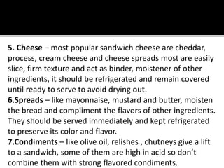 5. Cheese – most popular sandwich cheese are cheddar,
process, cream cheese and cheese spreads most are easily
slice, firm texture and act as binder, moistener of other
ingredients, it should be refrigerated and remain covered
until ready to serve to avoid drying out.
6.Spreads – like mayonnaise, mustard and butter, moisten
the bread and compliment the flavors of other ingredients.
They should be served immediately and kept refrigerated
to preserve its color and flavor.
7.Condiments – like olive oil, relishes , chutneys give a lift
to a sandwich, some of them are high in acid so don’t
combine them with strong flavored condiments.
 