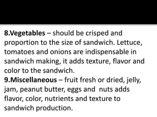 8.Vegetables – should be crisped and
proportion to the size of sandwich. Lettuce,
tomatoes and onions are indispensable in
sandwich making, it adds texture, flavor and
color to the sandwich.
9.Miscellaneous – fruit fresh or dried, jelly,
jam, peanut butter, eggs and nuts adds
flavor, color, nutrients and texture to
sandwich production.
 