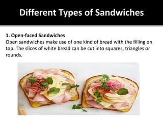 Different Types of Sandwiches
1. Open-faced Sandwiches
Open sandwiches make use of one kind of bread with the filling on
top. The slices of white bread can be cut into squares, triangles or
rounds.
 