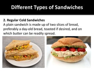 Different Types of Sandwiches
2. Regular Cold Sandwiches
A plain sandwich is made up of two slices of bread,
preferably a day-old bread, toasted if desired, and on
which butter can be readily spread.
 