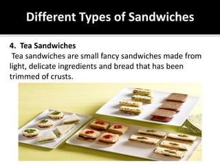 Different Types of Sandwiches
4. Tea Sandwiches
Tea sandwiches are small fancy sandwiches made from
light, delicate ingredients and bread that has been
trimmed of crusts.
 