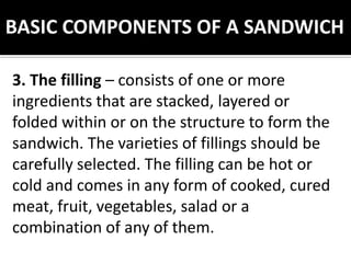 BASIC COMPONENTS OF A SANDWICH
3. The filling – consists of one or more
ingredients that are stacked, layered or
folded within or on the structure to form the
sandwich. The varieties of fillings should be
carefully selected. The filling can be hot or
cold and comes in any form of cooked, cured
meat, fruit, vegetables, salad or a
combination of any of them.
 