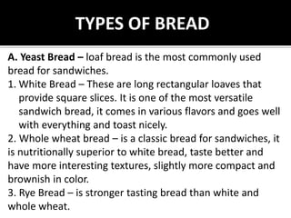 TYPES OF BREAD
A. Yeast Bread – loaf bread is the most commonly used
bread for sandwiches.
1. White Bread – These are long rectangular loaves that
provide square slices. It is one of the most versatile
sandwich bread, it comes in various flavors and goes well
with everything and toast nicely.
2. Whole wheat bread – is a classic bread for sandwiches, it
is nutritionally superior to white bread, taste better and
have more interesting textures, slightly more compact and
brownish in color.
3. Rye Bread – is stronger tasting bread than white and
whole wheat.
 