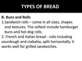 B. Buns and Rolls
1.Sandwich rolls – come in all sizes, shapes
and textures. The softest include hamburger
buns and hot dog rolls.
2. French and Italian bread - rolls including
sourdough and ciabatta, split horizontally. It
works well for grilled sandwiches.
TYPES OF BREAD
 