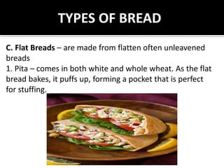 TYPES OF BREAD
C. Flat Breads – are made from flatten often unleavened
breads
1. Pita – comes in both white and whole wheat. As the flat
bread bakes, it puffs up, forming a pocket that is perfect
for stuffing.
 