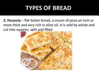 TYPES OF BREAD
2. Focaccia – flat Italian bread, a cousin of pizza an inch or
more thick and very rich in olive oil. It is sold by whole and
cut into squares, split and filled.
 