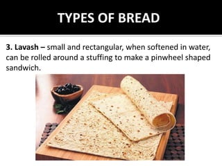 TYPES OF BREAD
3. Lavash – small and rectangular, when softened in water,
can be rolled around a stuffing to make a pinwheel shaped
sandwich.
 