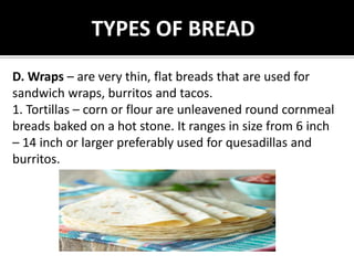 TYPES OF BREAD
D. Wraps – are very thin, flat breads that are used for
sandwich wraps, burritos and tacos.
1. Tortillas – corn or flour are unleavened round cornmeal
breads baked on a hot stone. It ranges in size from 6 inch
– 14 inch or larger preferably used for quesadillas and
burritos.
 