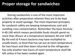 Proper storage for sandwiches
Storing sandwiches is one of the most important
activities after preparation wherein they are to be kept
properly to avoid spoilage. The most important principles
for sandwich safety are keeping temperatures cool and
avoiding cross contamination. Remember the basic formula
4-40-140 which means perishable foods should spend no
more than 4hours at a temperature between 40 and 140°F.
By the end of 4 hours bacteria may have multiplied to
unsafe levels, so food that has sat out at room temperature
for two hours and then been returned to the refrigerator
has only another two hours of room temperature shelf life
left unless it has been cooked again.
 