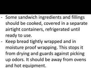 - Some sandwich ingredients and fillings
should be cooked, covered in a separate
airtight containers, refrigerated until
ready to use.
- Keep bread tightly wrapped and in
moisture proof wrapping. This stops it
from drying and guards against picking
up odors. It should be away from ovens
and hot equipment.
 