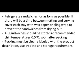- Refrigerate sandwiches for as long as possible. If
there will be a time between making and serving
cover each tray with wax paper or cling wrap to
prevent the sandwiches from drying out.
- All sandwiches should be stored at recommended
chill temperatures 0.5°C, soon after packing .
- Packing must be clearly labeled with the product
description, use by date and storage requirement.
 