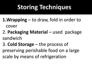 1.Wrapping – to draw, fold in order to
cover
2. Packaging Material – used package
sandwich
3. Cold Storage – the process of
preserving perishable food on a large
scale by means of refrigeration
Storing Techniques
 