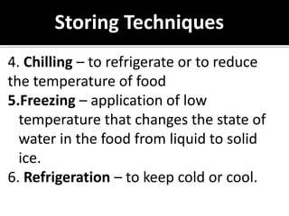 Storing Techniques
4. Chilling – to refrigerate or to reduce
the temperature of food
5.Freezing – application of low
temperature that changes the state of
water in the food from liquid to solid
ice.
6. Refrigeration – to keep cold or cool.
 