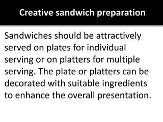 Sandwiches should be attractively
served on plates for individual
serving or on platters for multiple
serving. The plate or platters can be
decorated with suitable ingredients
to enhance the overall presentation.
Creative sandwich preparation
 