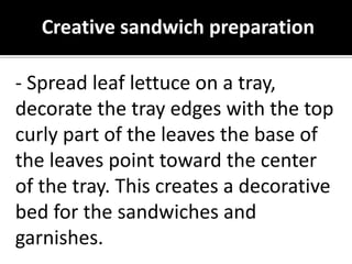 Creative sandwich preparation
- Spread leaf lettuce on a tray,
decorate the tray edges with the top
curly part of the leaves the base of
the leaves point toward the center
of the tray. This creates a decorative
bed for the sandwiches and
garnishes.
 