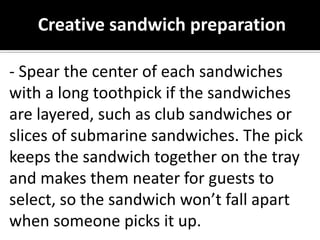 Creative sandwich preparation
- Spear the center of each sandwiches
with a long toothpick if the sandwiches
are layered, such as club sandwiches or
slices of submarine sandwiches. The pick
keeps the sandwich together on the tray
and makes them neater for guests to
select, so the sandwich won’t fall apart
when someone picks it up.
 