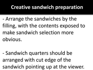 Creative sandwich preparation
- Arrange the sandwiches by the
filling, with the contents exposed to
make sandwich selection more
obvious.
- Sandwich quarters should be
arranged with cut edge of the
sandwich pointing up at the viewer.
 