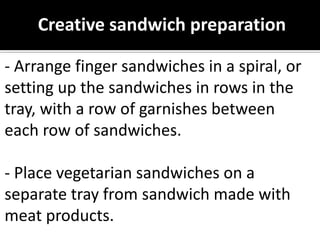 Creative sandwich preparation
- Arrange finger sandwiches in a spiral, or
setting up the sandwiches in rows in the
tray, with a row of garnishes between
each row of sandwiches.
- Place vegetarian sandwiches on a
separate tray from sandwich made with
meat products.
 