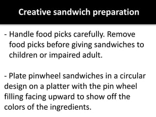 Creative sandwich preparation
- Handle food picks carefully. Remove
food picks before giving sandwiches to
children or impaired adult.
- Plate pinwheel sandwiches in a circular
design on a platter with the pin wheel
filling facing upward to show off the
colors of the ingredients.
 