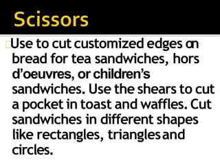 Use to cut customized edges on
bread for tea sandwiches, hors
d’oeuvres, or children’s
sandwiches.Use the shears to cut
a pocket in toast and waffles.Cut
sandwiches in different shapes
like rectangles, trianglesand
circles.
 