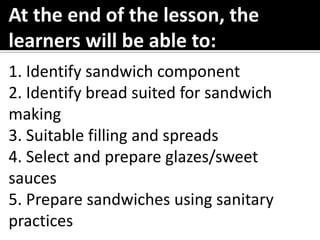 1. Identify sandwich component
2. Identify bread suited for sandwich
making
3. Suitable filling and spreads
4. Select and prepare glazes/sweet
sauces
5. Prepare sandwiches using sanitary
practices
At the end of the lesson, the
learners will be able to:
 