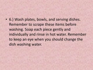 • 6.) Wash plates, bowls, and serving dishes.
Remember to scrape these items before
washing. Soap each piece gently and
individually and rinse in hot water. Remember
to keep an eye when you should change the
dish washing water.
 