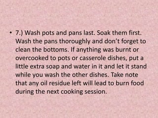 • 7.) Wash pots and pans last. Soak them first.
Wash the pans thoroughly and don’t forget to
clean the bottoms. If anything was burnt or
overcooked to pots or casserole dishes, put a
little extra soap and water in it and let it stand
while you wash the other dishes. Take note
that any oil residue left will lead to burn food
during the next cooking session.
 