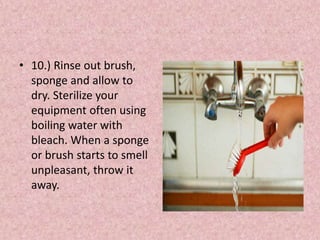 • 10.) Rinse out brush,
sponge and allow to
dry. Sterilize your
equipment often using
boiling water with
bleach. When a sponge
or brush starts to smell
unpleasant, throw it
away.
 