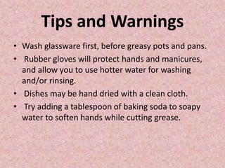 Tips and Warnings
• Wash glassware first, before greasy pots and pans.
• Rubber gloves will protect hands and manicures,
and allow you to use hotter water for washing
and/or rinsing.
• Dishes may be hand dried with a clean cloth.
• Try adding a tablespoon of baking soda to soapy
water to soften hands while cutting grease.
 