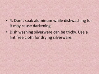 • 4. Don’t soak aluminum while dishwashing for
it may cause darkening.
• Dish washing silverware can be tricky. Use a
lint free cloth for drying silverware.
 