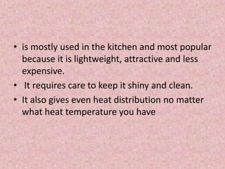 • is mostly used in the kitchen and most popular
because it is lightweight, attractive and less
expensive.
• It requires care to keep it shiny and clean.
• It also gives even heat distribution no matter
what heat temperature you have
 