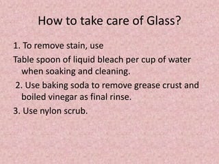 How to take care of Glass?
1. To remove stain, use
Table spoon of liquid bleach per cup of water
when soaking and cleaning.
2. Use baking soda to remove grease crust and
boiled vinegar as final rinse.
3. Use nylon scrub.
 