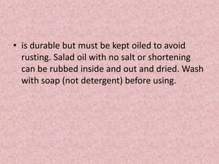 • is durable but must be kept oiled to avoid
rusting. Salad oil with no salt or shortening
can be rubbed inside and out and dried. Wash
with soap (not detergent) before using.
 