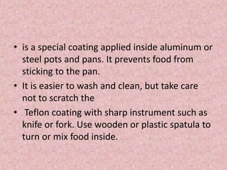 • is a special coating applied inside aluminum or
steel pots and pans. It prevents food from
sticking to the pan.
• It is easier to wash and clean, but take care
not to scratch the
• Teflon coating with sharp instrument such as
knife or fork. Use wooden or plastic spatula to
turn or mix food inside.
 