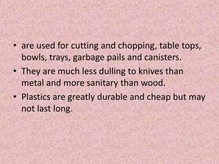 • are used for cutting and chopping, table tops,
bowls, trays, garbage pails and canisters.
• They are much less dulling to knives than
metal and more sanitary than wood.
• Plastics are greatly durable and cheap but may
not last long.
 