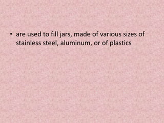 • are used to fill jars, made of various sizes of
stainless steel, aluminum, or of plastics
 