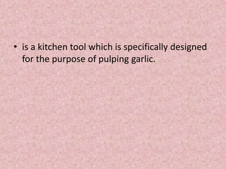 • is a kitchen tool which is specifically designed
for the purpose of pulping garlic.
 