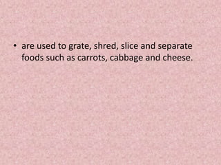 • are used to grate, shred, slice and separate
foods such as carrots, cabbage and cheese.
 