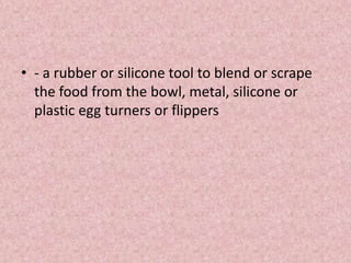 • - a rubber or silicone tool to blend or scrape
the food from the bowl, metal, silicone or
plastic egg turners or flippers
 