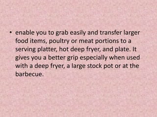 • enable you to grab easily and transfer larger
food items, poultry or meat portions to a
serving platter, hot deep fryer, and plate. It
gives you a better grip especially when used
with a deep fryer, a large stock pot or at the
barbecue.
 