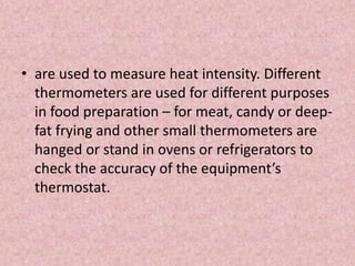 • are used to measure heat intensity. Different
thermometers are used for different purposes
in food preparation – for meat, candy or deep-
fat frying and other small thermometers are
hanged or stand in ovens or refrigerators to
check the accuracy of the equipment’s
thermostat.
 