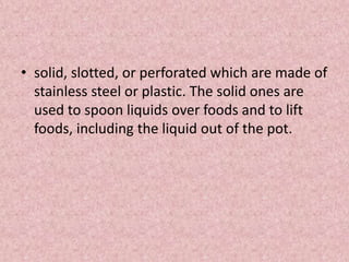 • solid, slotted, or perforated which are made of
stainless steel or plastic. The solid ones are
used to spoon liquids over foods and to lift
foods, including the liquid out of the pot.
 